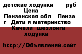 детские ходунки 1300 руб › Цена ­ 1 300 - Пензенская обл., Пенза г. Дети и материнство » Качели, шезлонги, ходунки   